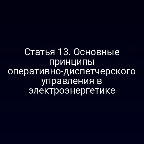 Статья 13. Основные принципы оперативно-диспетчерского управления в электроэнергетике
