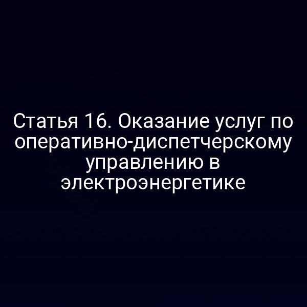 Статья 16. Оказание услуг по оперативно-диспетчерскому управлению в электроэнергетике