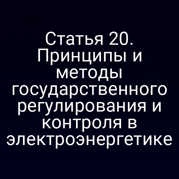 Статья 20. Принципы и методы государственного регулирования и контроля в электроэнергетике