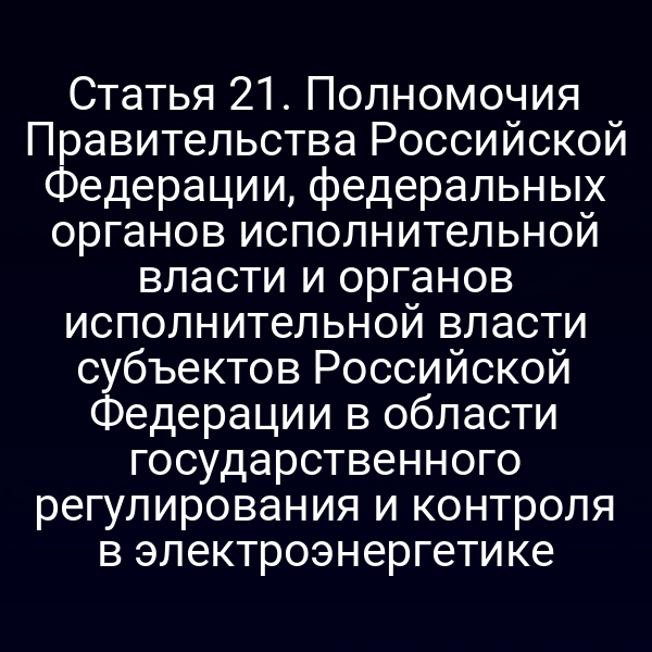 Статья 21. Полномочия Правительства Российской Федерации, федеральных органов исполнительной власти и органов исполнительной власти субъектов Российской Федерации в области государственного регулирования и контроля в электроэнергетике