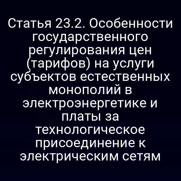 Статья 23.2. Особенности государственного регулирования цен (тарифов) на услуги субъектов естественных монополий в электроэнергетике и платы за технологическое присоединение к электрическим сетям