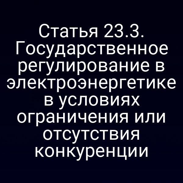 Статья 23.3. Государственное регулирование в электроэнергетике в условиях ограничения или отсутствия конкуренции