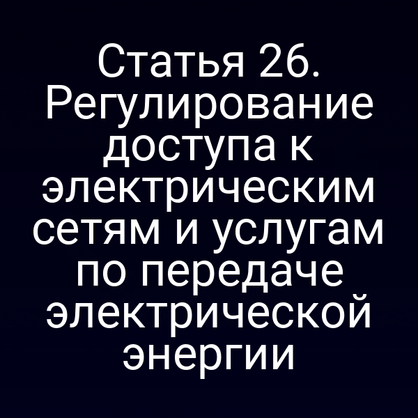 Статья 26. Регулирование доступа к электрическим сетям и услугам по передаче электрической энергии
