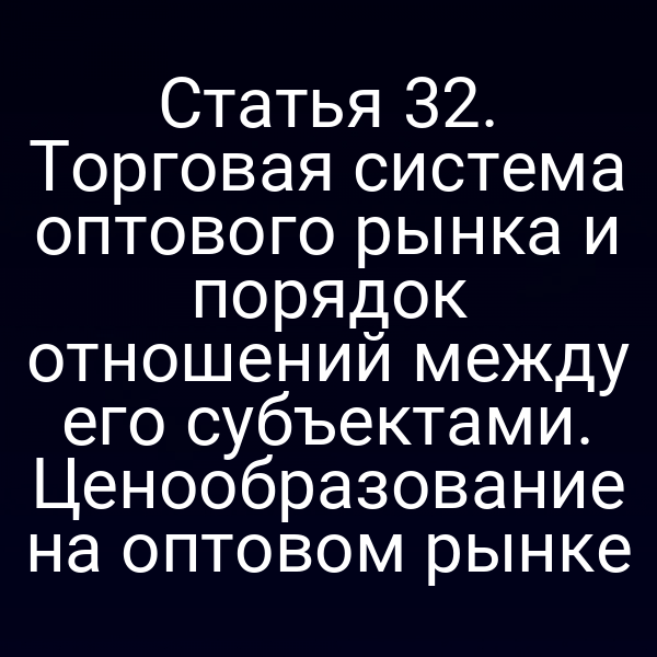Статья 32. Торговая система оптового рынка и порядок отношений между его субъектами. Ценообразование на оптовом рынке