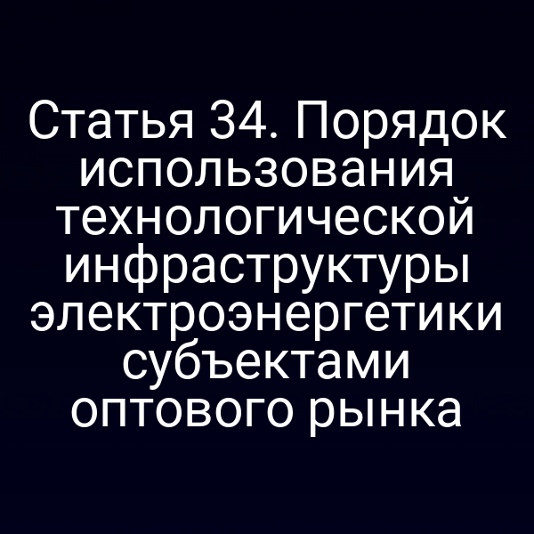 Статья 34. Порядок использования технологической инфраструктуры электроэнергетики субъектами оптового рынка