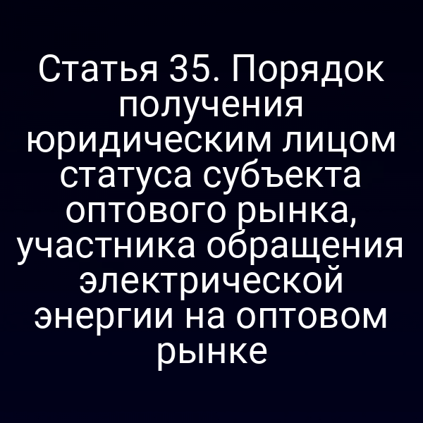 Статья 35. Порядок получения юридическим лицом статуса субъекта оптового рынка, участника обращения электрической энергии на оптовом рынке