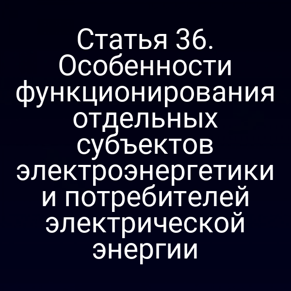 Статья 36. Особенности функционирования отдельных субъектов электроэнергетики и потребителей электрической энергии