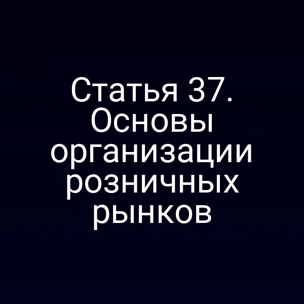 Статья 37. Основы организации розничных рынков