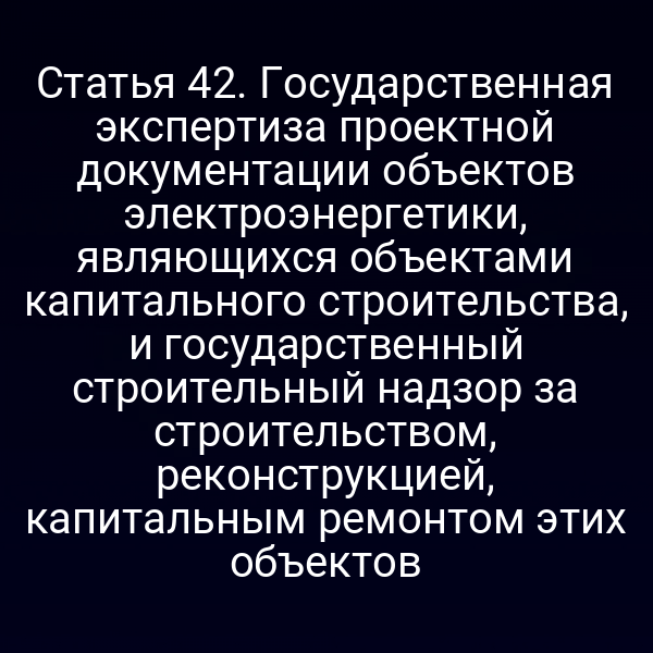 Статья 42. Государственная экспертиза проектной документации объектов электроэнергетики, являющихся объектами капитального строительства, и государственный строительный надзор за строительством, реконструкцией, капитальным ремонтом этих объектов