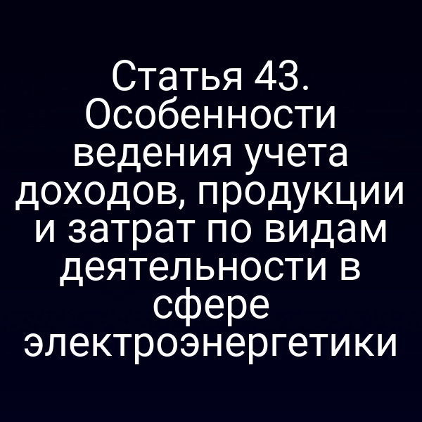 Статья 43. Особенности ведения учета доходов, продукции и затрат по видам деятельности в сфере электроэнергетики