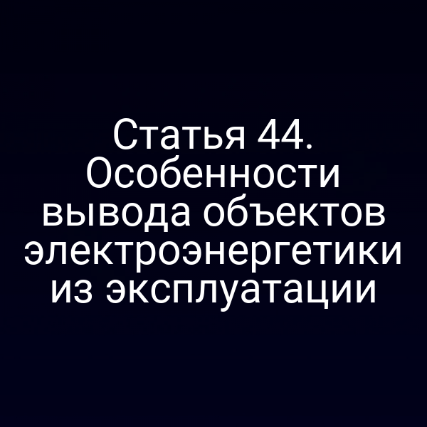 Статья 44. Особенности вывода объектов электроэнергетики из эксплуатации