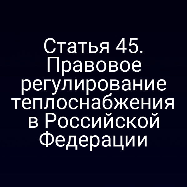 Статья 45. Правовое регулирование теплоснабжения в Российской Федерации