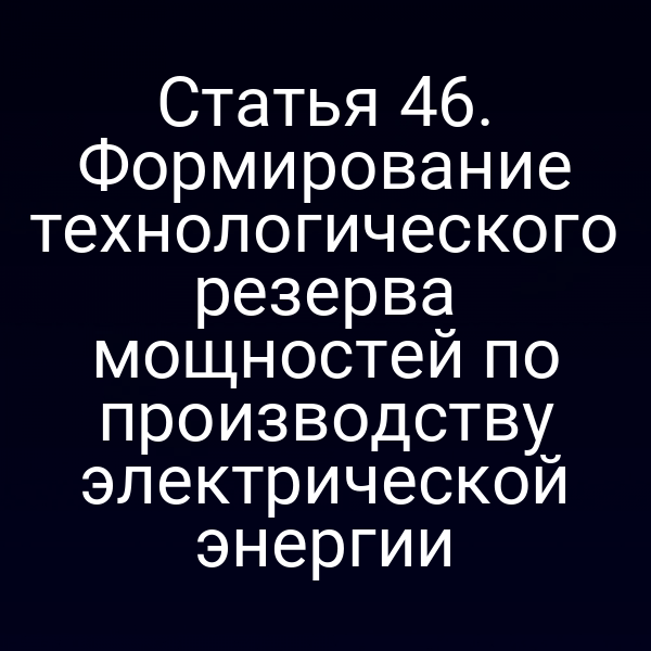 Статья 46. Формирование технологического резерва мощностей по производству электрической энергии