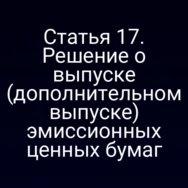 Статья 17. Решение о выпуске (дополнительном выпуске) эмиссионных ценных бумаг