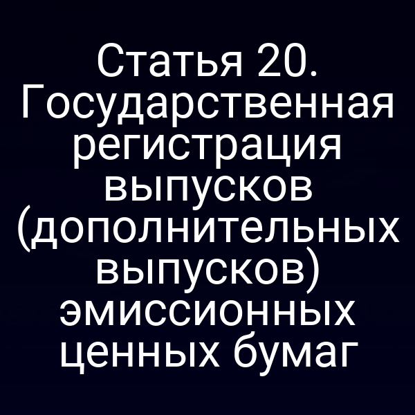 Статья 20. Государственная регистрация выпусков (дополнительных выпусков) эмиссионных ценных бумаг