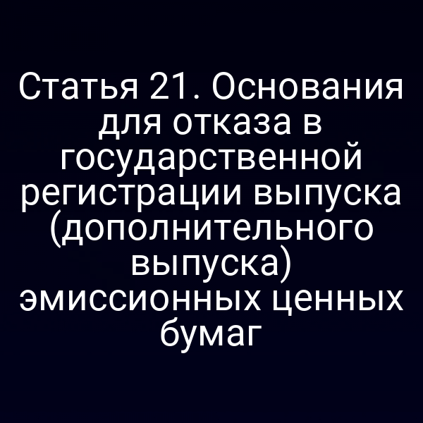 Статья 21. Основания для отказа в государственной регистрации выпуска (дополнительного выпуска) эмиссионных ценных бумаг