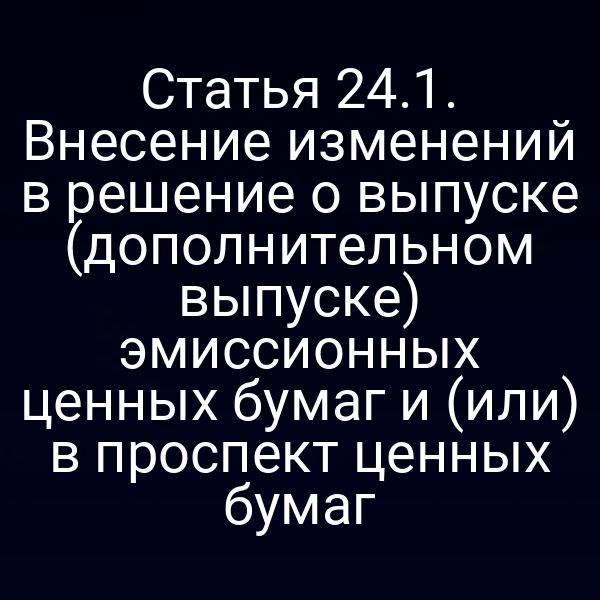 Статья 24.1. Внесение изменений в решение о выпуске (дополнительном выпуске) эмиссионных ценных бумаг и (или) в проспект ценных бумаг