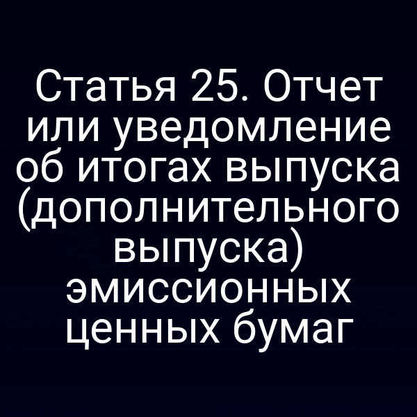 Статья 25. Отчет или уведомление об итогах выпуска (дополнительного выпуска) эмиссионных ценных бумаг