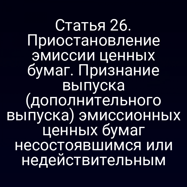 Статья 26. Приостановление эмиссии ценных бумаг. Признание выпуска (дополнительного выпуска) эмиссионных ценных бумаг несостоявшимся или недействительным