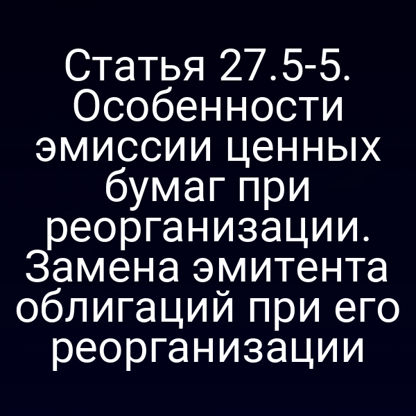 Статья 27.5-5. Особенности эмиссии ценных бумаг при реорганизации. Замена эмитента облигаций при его реорганизации