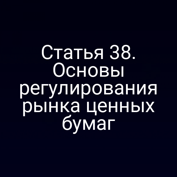 Статья 38. Основы регулирования рынка ценных бумаг
