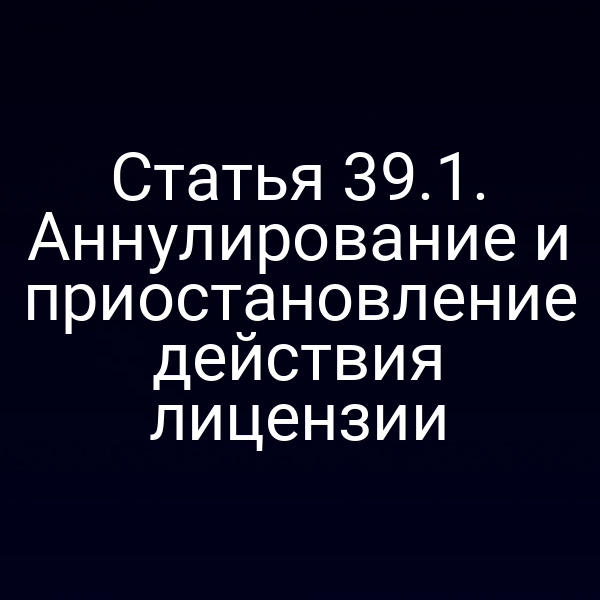 Статья 39.1. Аннулирование и приостановление действия лицензии