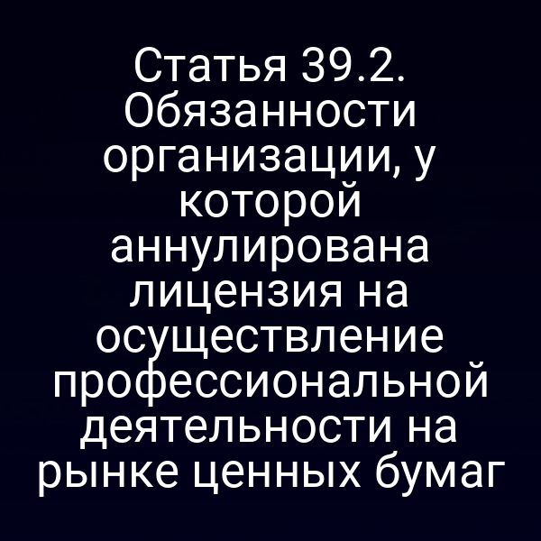 Статья 39.2. Обязанности организации, у которой аннулирована лицензия на осуществление профессиональной деятельности на рынке ценных бумаг