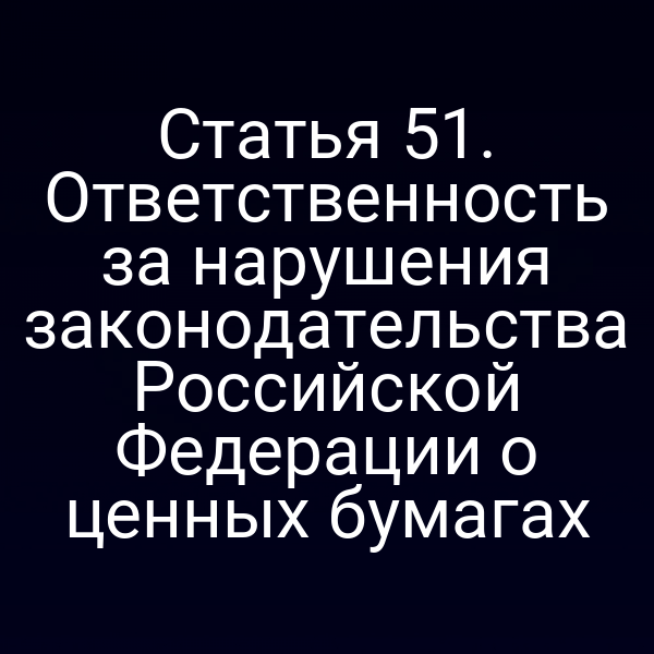 Статья 51. Ответственность за нарушения законодательства Российской Федерации о ценных бумагах