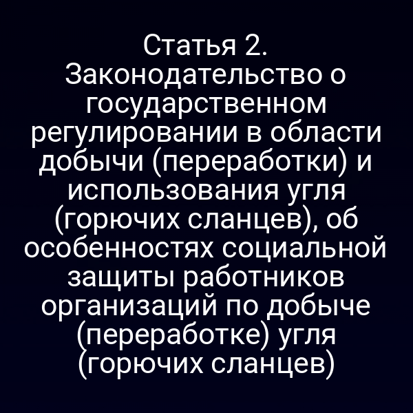 Статья 2. Законодательство о государственном регулировании в области добычи (переработки) и использования угля (горючих сланцев), об особенностях социальной защиты работников организаций по добыче (переработке) угля (горючих сланцев)