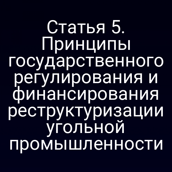 Статья 5. Принципы государственного регулирования и финансирования реструктуризации угольной промышленности