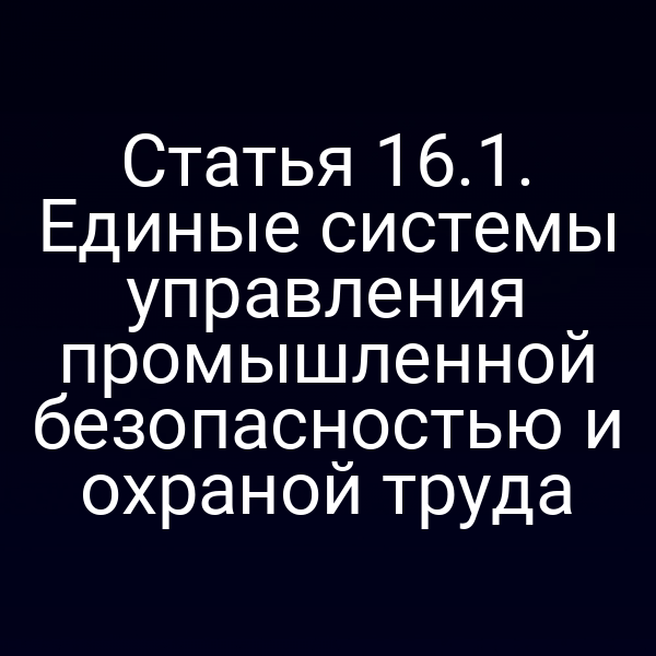 Статья 16.1. Единые системы управления промышленной безопасностью и охраной труда