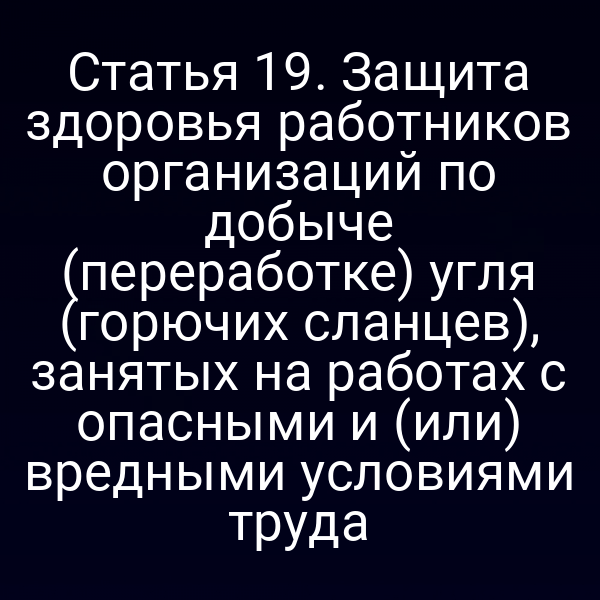 Статья 19. Защита здоровья работников организаций по добыче (переработке) угля (горючих сланцев), занятых на работах с опасными и (или) вредными условиями труда