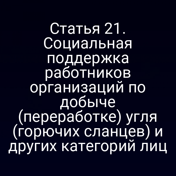 Статья 21. Социальная поддержка работников организаций по добыче (переработке) угля (горючих сланцев) и других категорий лиц