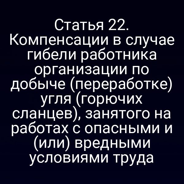 Статья 22. Компенсации в случае гибели работника организации по добыче (переработке) угля (горючих сланцев), занятого на работах с опасными и (или) вредными условиями труда