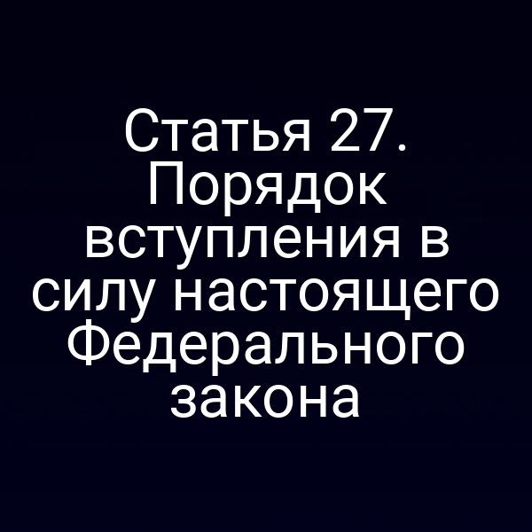 Статья 27. Порядок вступления в силу настоящего Федерального закона
