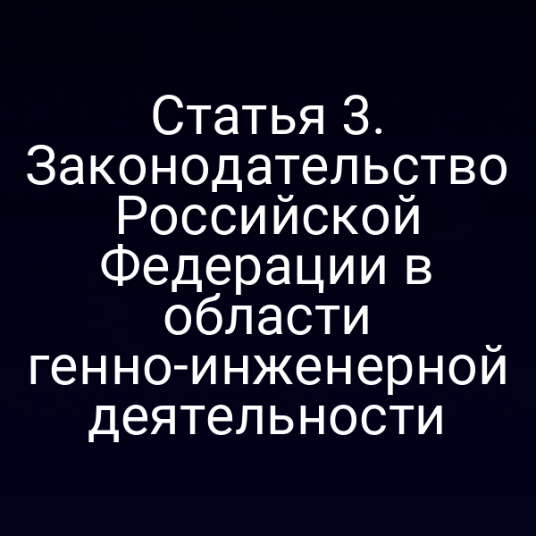 Статья 3. Законодательство Российской Федерации в области генно-инженерной деятельности
