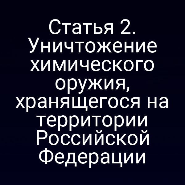 Статья 2. Уничтожение химического оружия, хранящегося на территории Российской Федерации