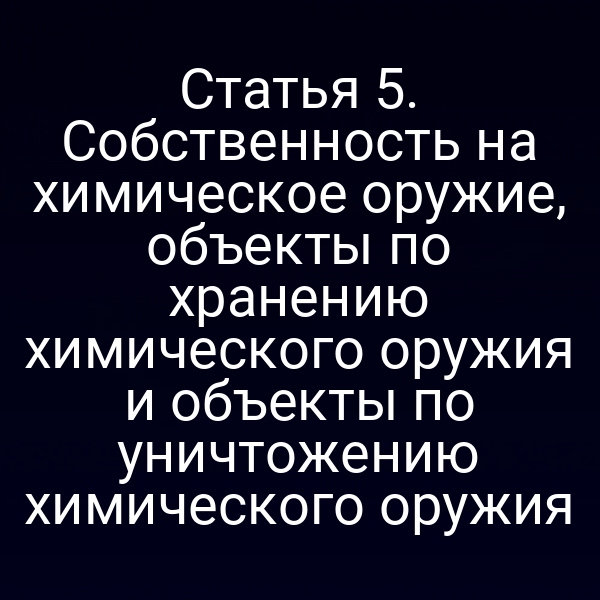 Статья 5. Собственность на химическое оружие, объекты по хранению химического оружия и объекты по уничтожению химического оружия