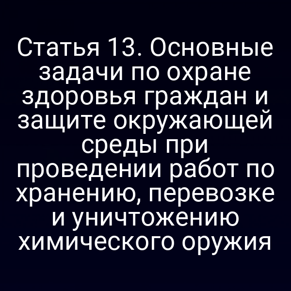 Статья 13. Основные задачи по охране здоровья граждан и защите окружающей среды при проведении работ по хранению, перевозке и уничтожению химического оружия