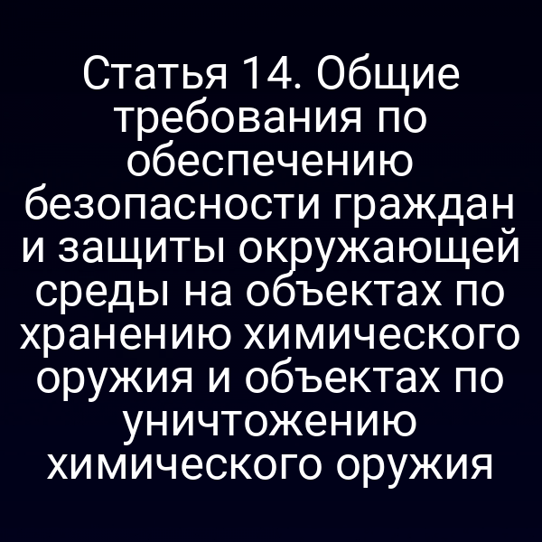 Статья 14. Общие требования по обеспечению безопасности граждан и защиты окружающей среды на объектах по хранению химического оружия и объектах по уничтожению химического оружия