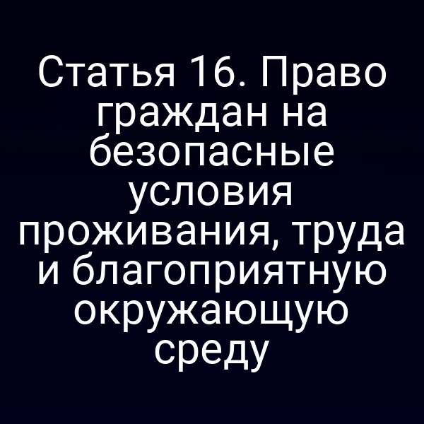 Статья 16. Право граждан на безопасные условия проживания, труда и благоприятную окружающую среду