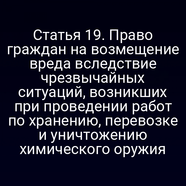 Статья 19. Право граждан на возмещение вреда вследствие чрезвычайных ситуаций, возникших при проведении работ по хранению, перевозке и уничтожению химического оружия