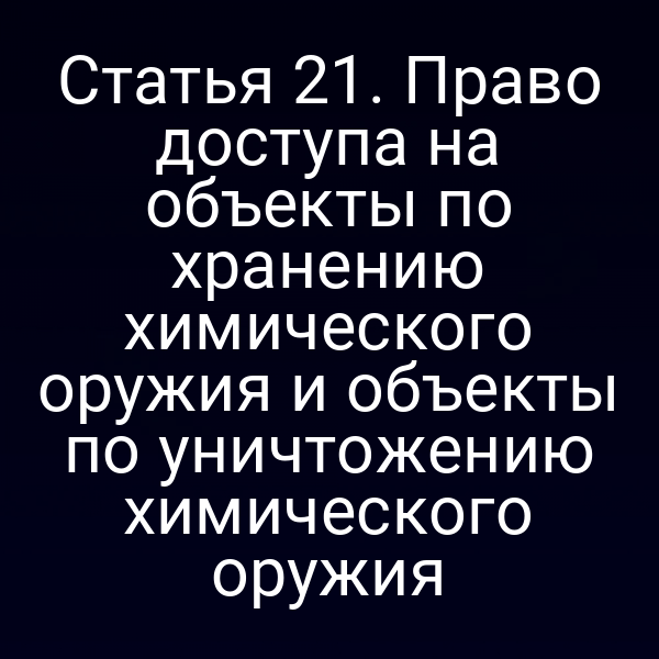 Статья 21. Право доступа на объекты по хранению химического оружия и объекты по уничтожению химического оружия