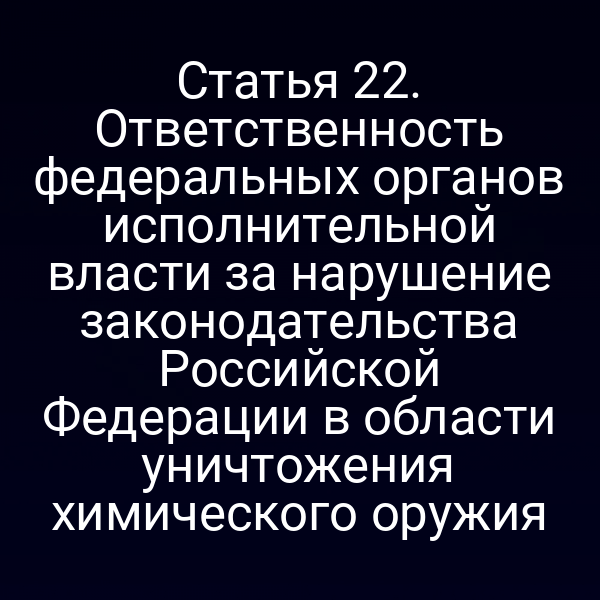 Статья 22. Ответственность федеральных органов исполнительной власти за нарушение законодательства Российской Федерации в области уничтожения химического оружия