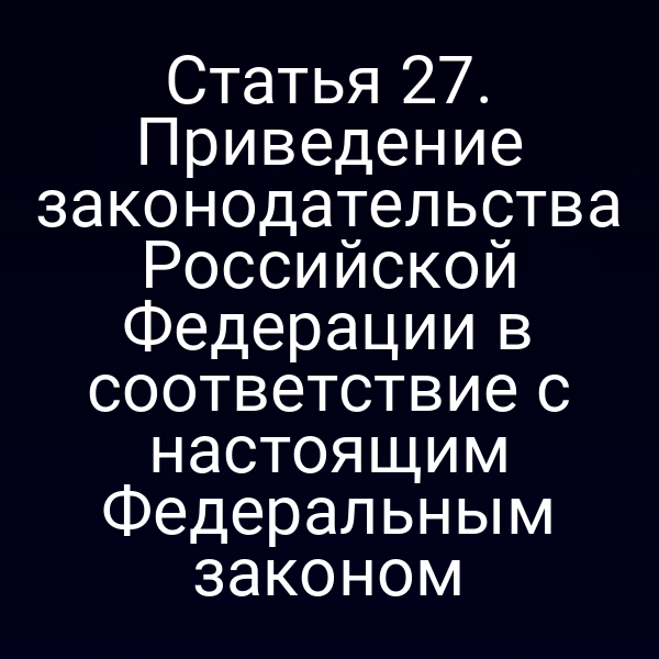 Статья 27. Приведение законодательства Российской Федерации в соответствие с настоящим Федеральным законом