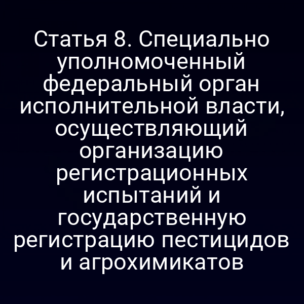 Статья 8. Специально уполномоченный федеральный орган исполнительной власти, осуществляющий организацию регистрационных испытаний и государственную регистрацию пестицидов и агрохимикатов