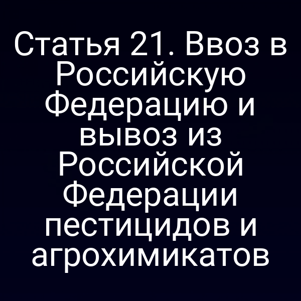 Статья 21. Ввоз в Российскую Федерацию и вывоз из Российской Федерации пестицидов и агрохимикатов