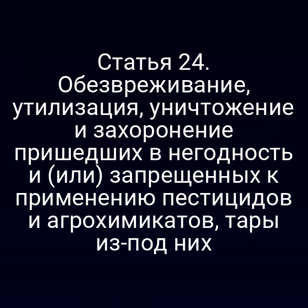 Статья 24. Обезвреживание, утилизация, уничтожение и захоронение пришедших в негодность и (или) запрещенных к применению пестицидов и агрохимикатов, тары из-под них