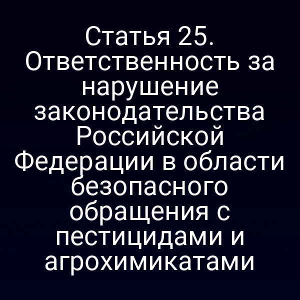 Статья 25. Ответственность за нарушение законодательства Российской Федерации в области безопасного обращения с пестицидами и агрохимикатами