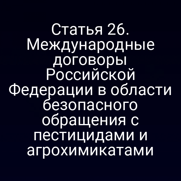 Статья 26. Международные договоры Российской Федерации в области безопасного обращения с пестицидами и агрохимикатами